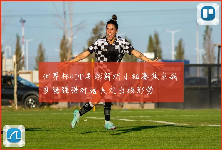 世界杯app足彩解析小组赛焦点战 多场强强对话决定出线形势
