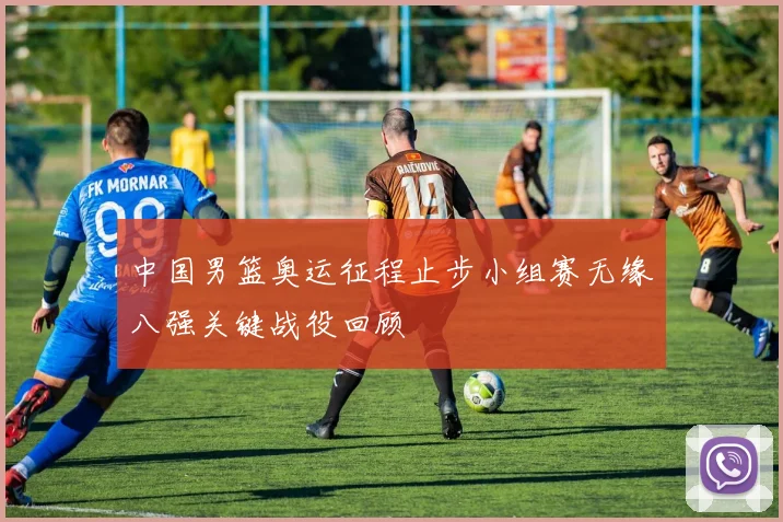 中国男篮奥运征程止步小组赛无缘八强关键战役回顾