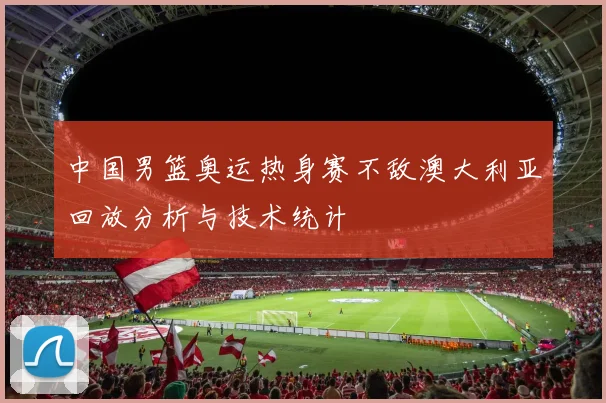 中国男篮奥运热身赛不敌澳大利亚回放分析与技术统计