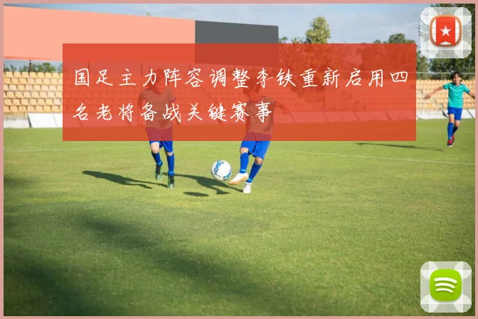 国足主力阵容调整李铁重新启用四名老将备战关键赛事