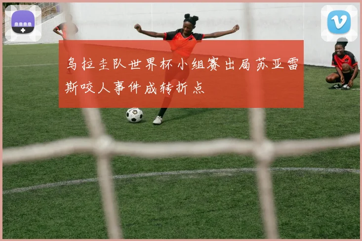 乌拉圭队世界杯小组赛出局苏亚雷斯咬人事件成转折点