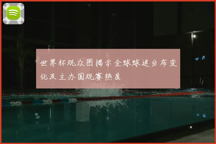 世界杯观众图揭示全球球迷分布变化及主办国观赛热度