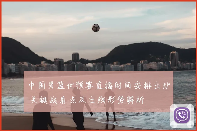 中国男篮世预赛直播时间安排出炉 关键战看点及出线形势解析