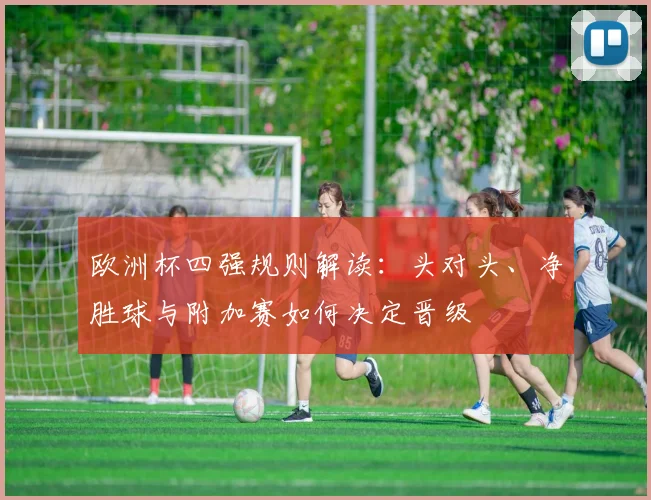 欧洲杯四强规则解读：头对头、净胜球与附加赛如何决定晋级