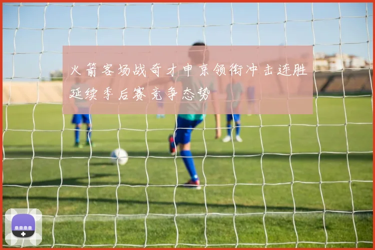 火箭客场战奇才申京领衔冲击连胜延续季后赛竞争态势