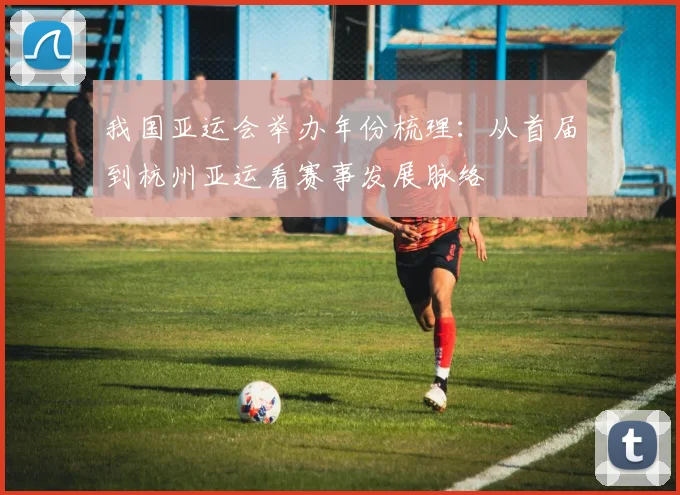 我国亚运会举办年份梳理:从首届到杭州亚运看赛事发展脉络