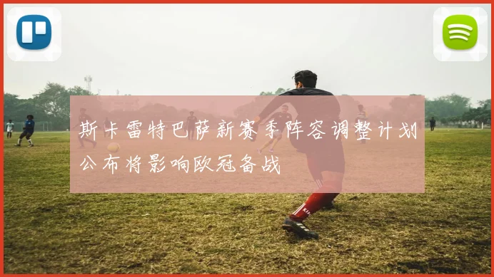 斯卡雷特巴萨新赛季阵容调整计划公布将影响欧冠备战