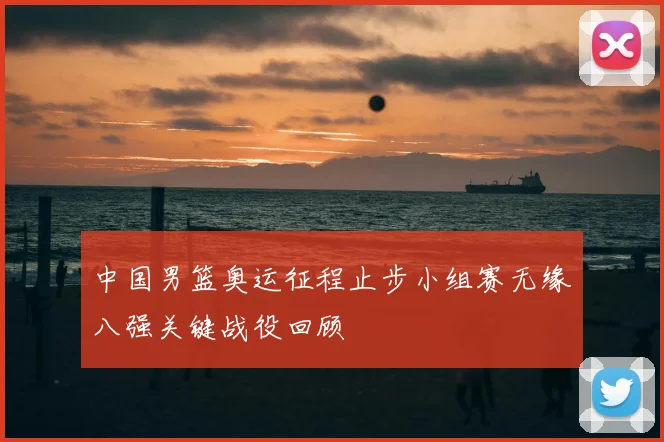 中国男篮奥运征程止步小组赛无缘八强关键战役回顾