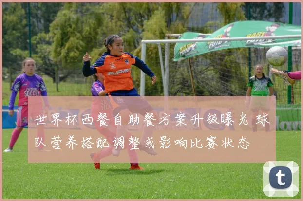 世界杯西餐自助餐方案升级曝光 球队营养搭配调整或影响比赛状态