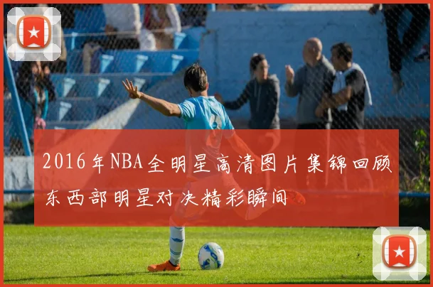 2016年NBA全明星高清图片集锦回顾东西部明星对决精彩瞬间