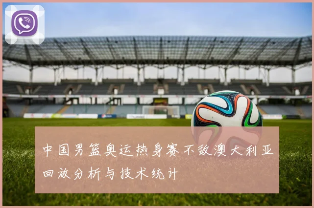 中国男篮奥运热身赛不敌澳大利亚回放分析与技术统计