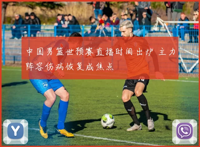 中国男篮世预赛直播时间出炉 主力阵容伤病恢复成焦点