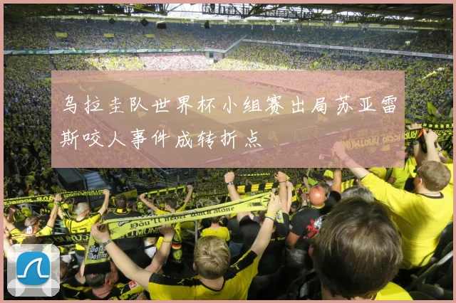 乌拉圭队世界杯小组赛出局苏亚雷斯咬人事件成转折点