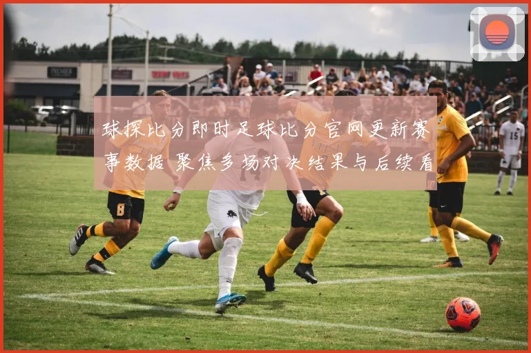 球探比分即时足球比分官网更新赛事数据 聚焦多场对决结果与后续看点