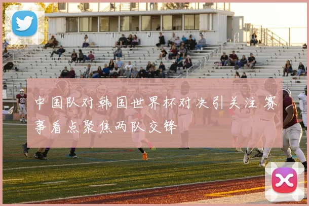中国队对韩国世界杯对决引关注 赛事看点聚焦两队交锋