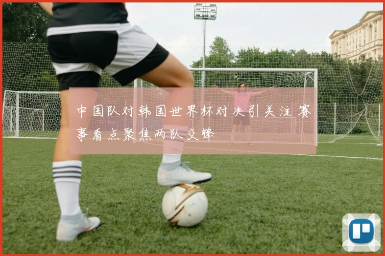 中国队对韩国世界杯对决引关注 赛事看点聚焦两队交锋