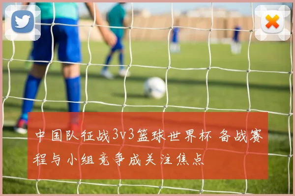 中国队征战3v3篮球世界杯 备战赛程与小组竞争成关注焦点