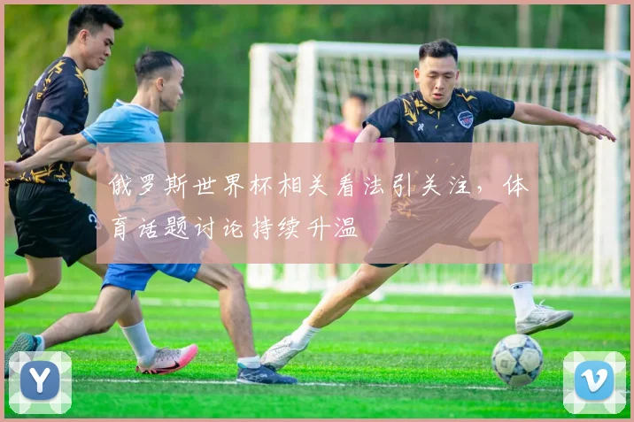俄罗斯世界杯相关看法引关注,体育话题讨论持续升温