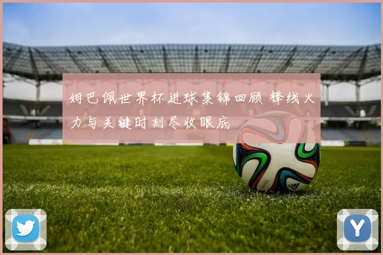 姆巴佩世界杯进球集锦回顾 锋线火力与关键时刻尽收眼底