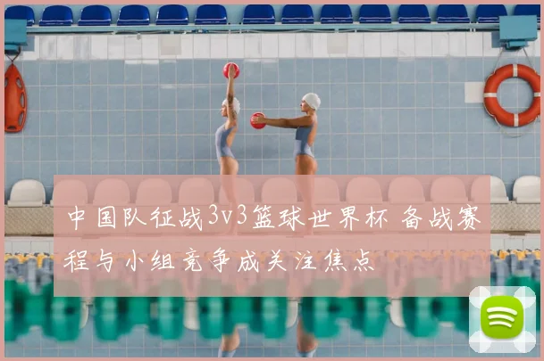 中国队征战3v3篮球世界杯 备战赛程与小组竞争成关注焦点